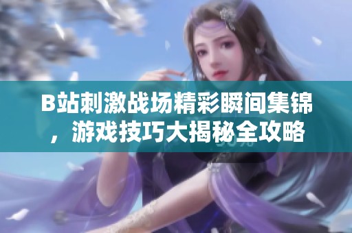 B站刺激战场精彩瞬间集锦，游戏技巧大揭秘全攻略