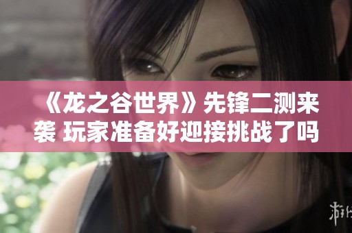 《龙之谷世界》先锋二测来袭 玩家准备好迎接挑战了吗