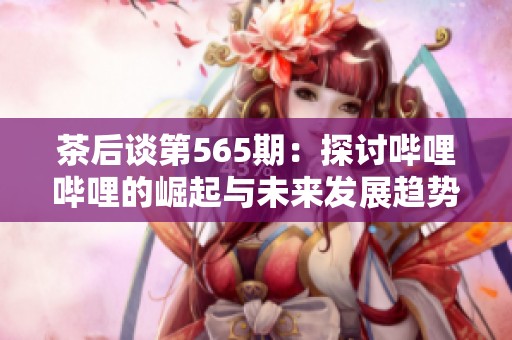 茶后谈第565期：探讨哔哩哔哩的崛起与未来发展趋势