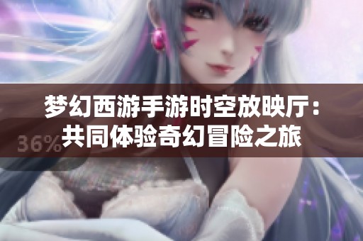 梦幻西游手游时空放映厅：共同体验奇幻冒险之旅