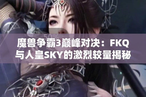 魔兽争霸3巅峰对决：FKQ与人皇SKY的激烈较量揭秘