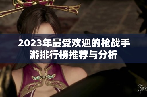 2023年最受欢迎的枪战手游排行榜推荐与分析