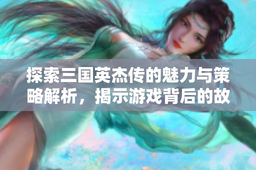探索三国英杰传的魅力与策略解析，揭示游戏背后的故事与玩法