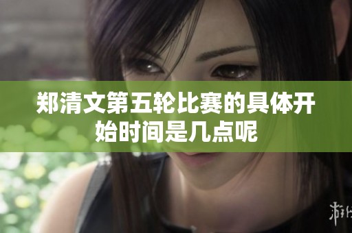 郑清文第五轮比赛的具体开始时间是几点呢