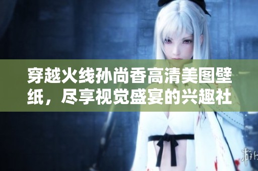 穿越火线孙尚香高清美图壁纸，尽享视觉盛宴的兴趣社区