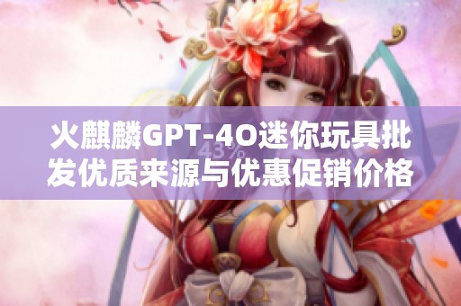 火麒麟GPT-4O迷你玩具批发优质来源与优惠促销价格分析