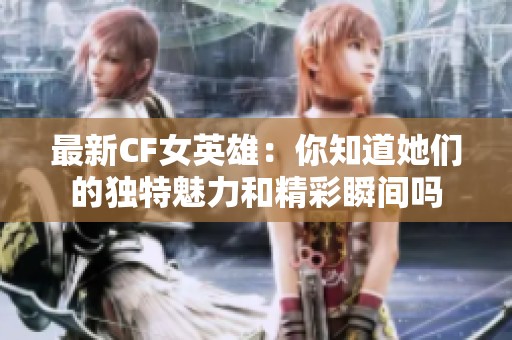 最新CF女英雄：你知道她们的独特魅力和精彩瞬间吗
