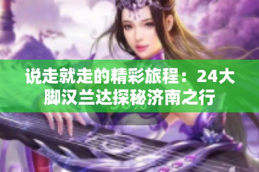 说走就走的精彩旅程：24大脚汉兰达探秘济南之行