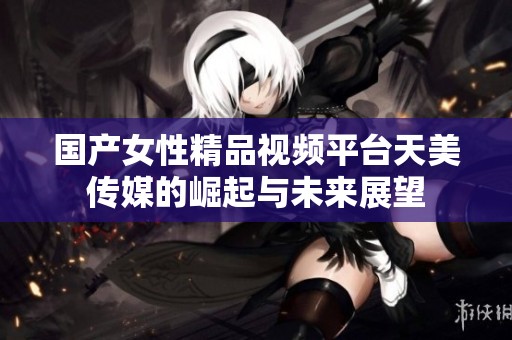 国产女性精品视频平台天美传媒的崛起与未来展望