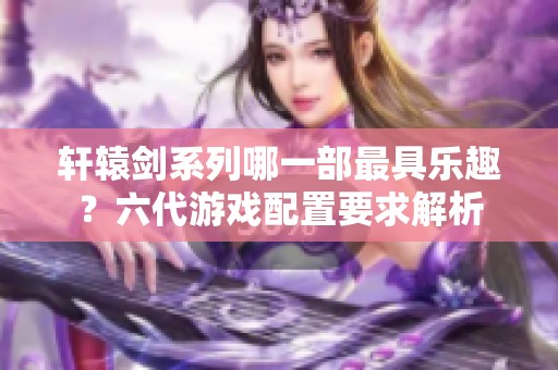 轩辕剑系列哪一部最具乐趣？六代游戏配置要求解析