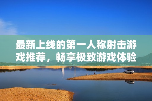 最新上线的第一人称射击游戏推荐，畅享极致游戏体验