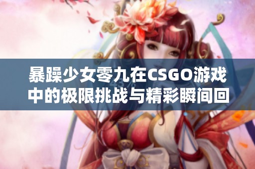暴躁少女零九在CSGO游戏中的极限挑战与精彩瞬间回顾