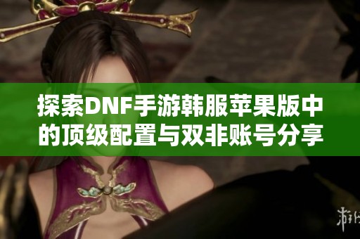 探索DNF手游韩服苹果版中的顶级配置与双非账号分享技巧