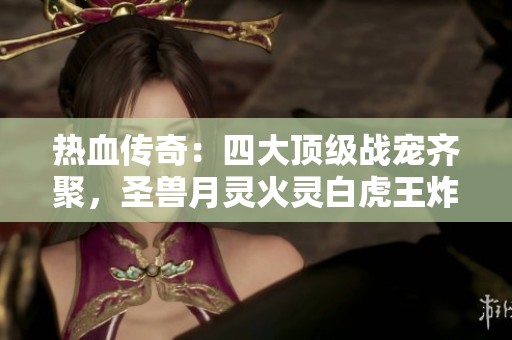 热血传奇：四大顶级战宠齐聚，圣兽月灵火灵白虎王炸裂登场