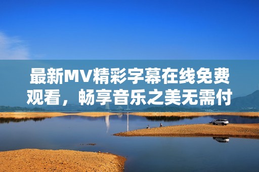 最新MV精彩字幕在线免费观看，畅享音乐之美无需付费