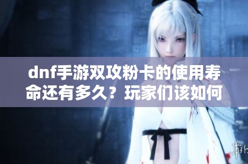 dnf手游双攻粉卡的使用寿命还有多久？玩家们该如何应对