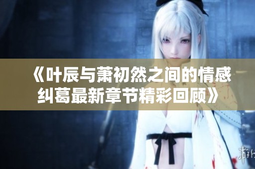 《叶辰与萧初然之间的情感纠葛最新章节精彩回顾》