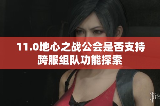 11.0地心之战公会是否支持跨服组队功能探索