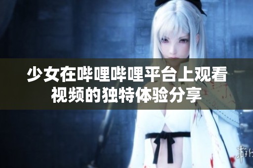 少女在哔哩哔哩平台上观看视频的独特体验分享