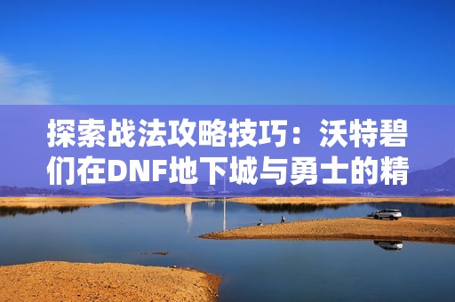 探索战法攻略技巧：沃特碧们在DNF地下城与勇士的精彩分享