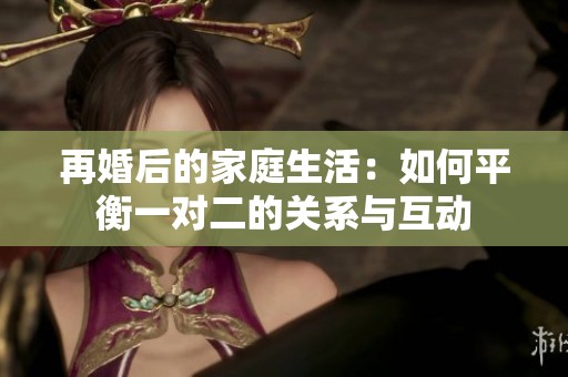 再婚后的家庭生活：如何平衡一对二的关系与互动