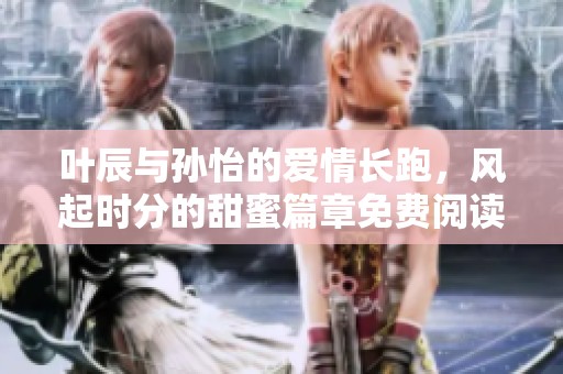 叶辰与孙怡的爱情长跑，风起时分的甜蜜篇章免费阅读