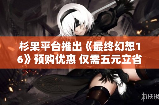 杉果平台推出《最终幻想16》预购优惠 仅需五元立省三十元