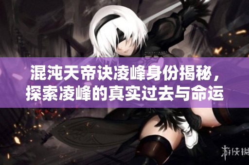 混沌天帝诀凌峰身份揭秘，探索凌峰的真实过去与命运轨迹