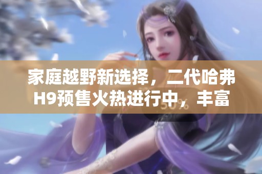 家庭越野新选择，二代哈弗H9预售火热进行中，丰富好礼相送！