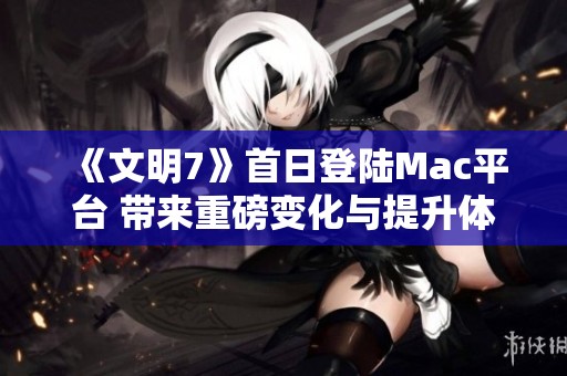 《文明7》首日登陆Mac平台 带来重磅变化与提升体验