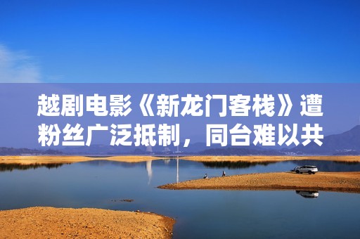 越剧电影《新龙门客栈》遭粉丝广泛抵制，同台难以共存何以为继