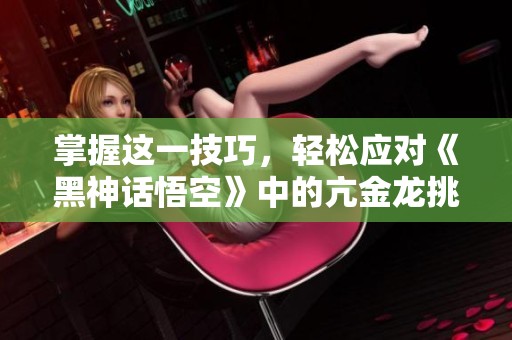 掌握这一技巧，轻松应对《黑神话悟空》中的亢金龙挑战