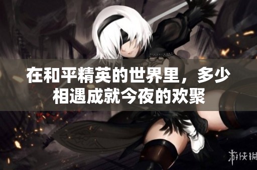在和平精英的世界里，多少相遇成就今夜的欢聚