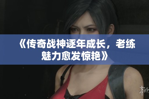 《传奇战神逐年成长，老练魅力愈发惊艳》