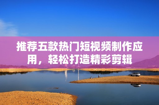 推荐五款热门短视频制作应用，轻松打造精彩剪辑