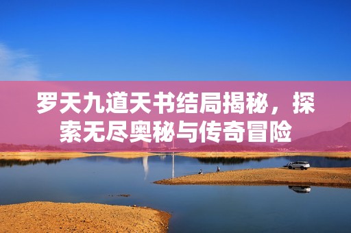 罗天九道天书结局揭秘，探索无尽奥秘与传奇冒险