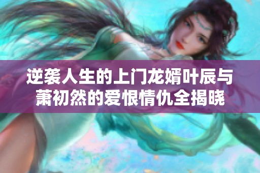 逆袭人生的上门龙婿叶辰与萧初然的爱恨情仇全揭晓