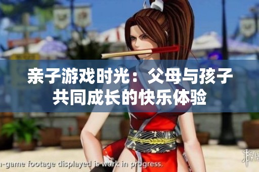 亲子游戏时光：父母与孩子共同成长的快乐体验