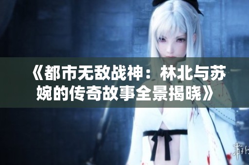 《都市无敌战神：林北与苏婉的传奇故事全景揭晓》