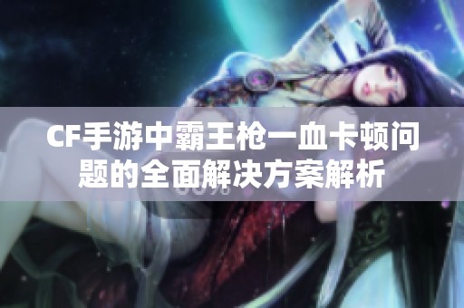 CF手游中霸王枪一血卡顿问题的全面解决方案解析