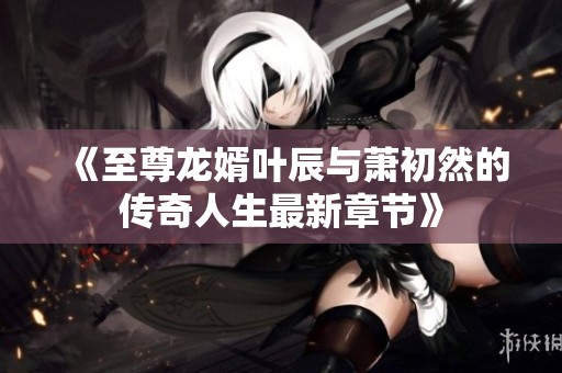 《至尊龙婿叶辰与萧初然的传奇人生最新章节》