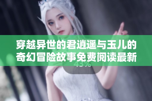 穿越异世的君逍遥与玉儿的奇幻冒险故事免费阅读最新章节目录