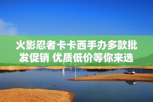 火影忍者卡卡西手办多款批发促销 优质低价等你来选