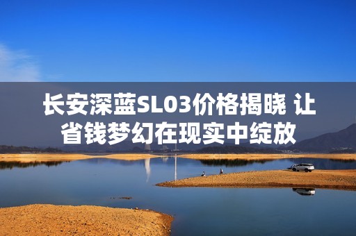 长安深蓝SL03价格揭晓 让省钱梦幻在现实中绽放