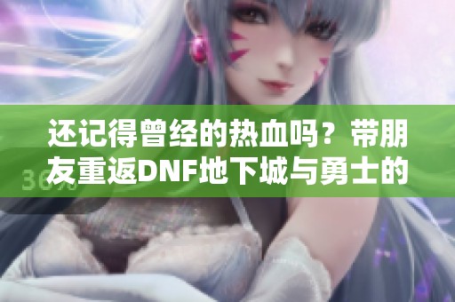 还记得曾经的热血吗？带朋友重返DNF地下城与勇士的冒险旅程