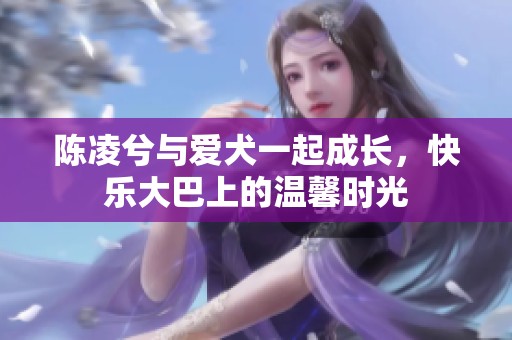 陈凌兮与爱犬一起成长，快乐大巴上的温馨时光
