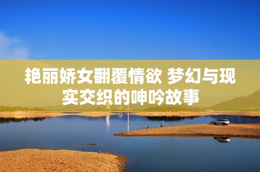 艳丽娇女翻覆情欲 梦幻与现实交织的呻吟故事