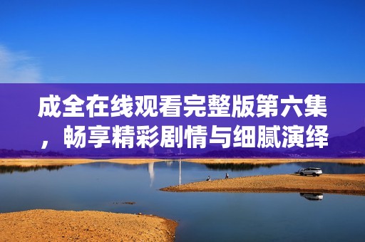 成全在线观看完整版第六集，畅享精彩剧情与细腻演绎