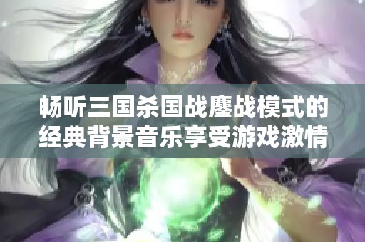 畅听三国杀国战鏖战模式的经典背景音乐享受游戏激情