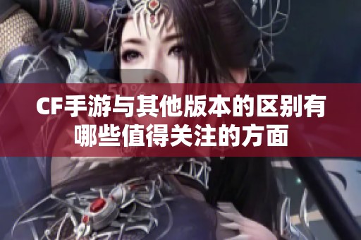 CF手游与其他版本的区别有哪些值得关注的方面